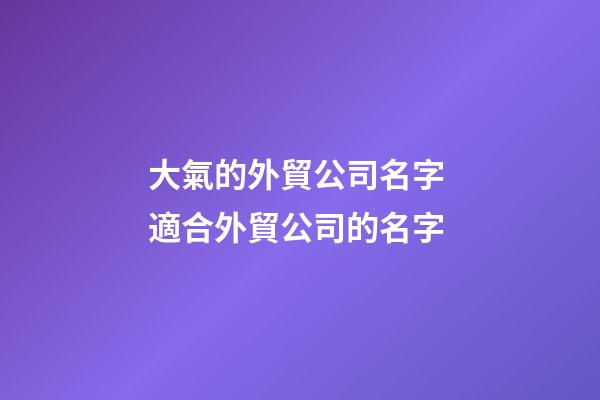 大氣的外貿公司名字 適合外貿公司的名字-第1張-公司起名-玄機派